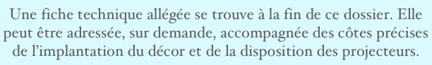 Une fiche technique allégée se trouve à la fin de ce dossier. Elle peut être adressée, sur demande, accompagnée des côtes précises de l’implantation du décor et de la disposition des projecteurs. 