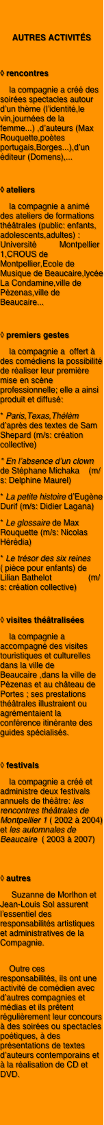 

autres activités

◊ rencontres
    la compagnie a créé des soirées spectacles autour d’un thème (l’identité,le vin,journées de la femme...) ,d’auteurs (Max Rouquette,poètes portugais,Borges...),d’un éditeur (Domens),...

◊ ateliers
    la compagnie a animé des ateliers de formations théâtrales (public: enfants, adolescents,adultes) : Université          Montpellier 1,CROUS de Montpellier,Ecole de Musique de Beaucaire,lycée La Condamine,ville de Pézenas,ville de Beaucaire... 

◊ premiers gestes
    la compagnie a  offert à des comédiens la possibilité de réaliser leur première mise en scène professionnelle; elle a ainsi produit et diffusé:
* Paris,Texas,Thélèm d’après des textes de Sam Shepard (m/s: création collective)
* En l’absence d’un clown de Stéphane Michaka    (m/s: Delphine Maurel)
* La petite histoire d’Eugène Durif (m/s: Didier Lagana)
* Le glossaire de Max  Rouquette (m/s: Nicolas Hérédia)
* Le trésor des six reines ( pièce pour enfants) de Lilian Bathelot                (m/s: création collective) 

◊ visites théâtralisées
    la compagnie a accompagné des visites touristiques et culturelles dans la ville de Beaucaire ,dans la ville de Pézenas et au château de Portes ; ses prestations théâtrales illustraient ou agrémentaient la conférence itinérante des guides spécialisés.

◊ festivals
    la compagnie a créé et administre deux festivals annuels de théâtre: les rencontres théâtrales de Montpellier 1 ( 2002 à 2004) et les automnales de Beaucaire  ( 2003 à 2007)


◊ autres 
     Suzanne de Morlhon et Jean-Louis Sol assurent l’essentiel des responsabilités artistiques et administratives de la Compagnie.

    Outre ces responsabilités, ils ont une activité de comédien avec d’autres compagnies et médias et ils prêtent régulièrement leur concours à des soirées ou spectacles poétiques, à des présentations de textes d’auteurs contemporains et à la réalisation de CD et DVD.
                

