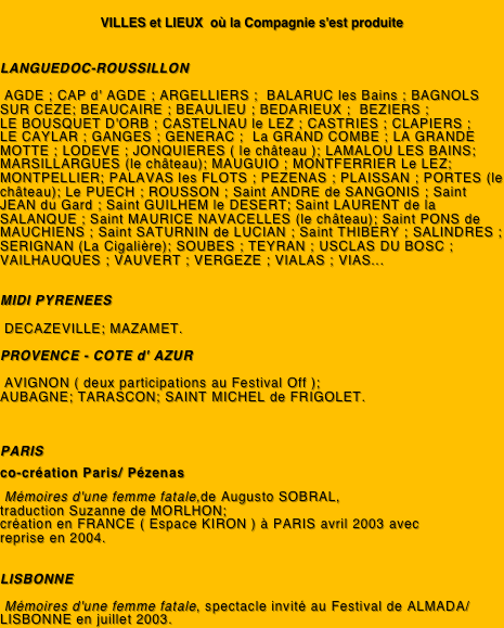 
VILLES et LIEUX  où la Compagnie s'est produite


LANGUEDOC-ROUSSILLON

 AGDE ; CAP d' AGDE ; ARGELLIERS ;  BALARUC les Bains ; BAGNOLS SUR CEZE; BEAUCAIRE ; BEAULIEU ; BEDARIEUX ;  BEZIERS ;              LE BOUSQUET D'ORB ; CASTELNAU le LEZ ; CASTRIES ; CLAPIERS ;    LE CAYLAR ; GANGES ; GENERAC ;  La GRAND COMBE ; LA GRANDE MOTTE ; LODEVE ; JONQUIERES ( le château ); LAMALOU LES BAINS; MARSILLARGUES (le château); MAUGUIO ; MONTFERRIER Le LEZ; MONTPELLIER; PALAVAS les FLOTS ; PEZENAS ; PLAISSAN ; PORTES (le château); Le PUECH ; ROUSSON ; Saint ANDRE de SANGONIS ; Saint JEAN du Gard ; Saint GUILHEM le DESERT; Saint LAURENT de la SALANQUE ; Saint MAURICE NAVACELLES (le château); Saint PONS de MAUCHIENS ; Saint SATURNIN de LUCIAN ; Saint THIBERY ; SALINDRES ; SERIGNAN (La Cigalière); SOUBES ; TEYRAN ; USCLAS DU BOSC ; VAILHAUQUES ; VAUVERT ; VERGEZE ; VIALAS ; VIAS...

							
MIDI PYRENEES

 DECAZEVILLE; MAZAMET. 

PROVENCE - COTE d' AZUR

 AVIGNON ( deux participations au Festival Off );
AUBAGNE; TARASCON; SAINT MICHEL de FRIGOLET.


			
PARIS

co-création Paris/ Pézenas 

 Mémoires d'une femme fatale,de Augusto SOBRAL,
traduction Suzanne de MORLHON; 
création en FRANCE ( Espace KIRON ) à PARIS avril 2003 avec
reprise en 2004.


LISBONNE

 Mémoires d'une femme fatale, spectacle invité au Festival de ALMADA/ LISBONNE en juillet 2003.