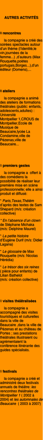 

autres activités

◊ rencontres
    la compagnie a créé des soirées spectacles autour d’un thème (l’identité,le vin,journées de la femme...) ,d’auteurs (Max Rouquette,poètes portugais,Borges...),d’un éditeur (Domens),...


◊ ateliers
    la compagnie a animé des ateliers de formations théâtrales (public: enfants, adolescents,adultes) : Université          Montpellier 1,CROUS de Montpellier,Ecole de Musique de Beaucaire,lycée La Condamine,ville de Pézenas,ville de Beaucaire... 


◊ premiers gestes
    la compagnie a  offert à des comédiens la possibilité de réaliser leur première mise en scène professionnelle; elle a ainsi produit et diffusé:
* Paris,Texas,Thélèm d’après des textes de Sam Shepard (m/s: création collective)
* En l’absence d’un clown de Stéphane Michaka    (m/s: Delphine Maurel)
* La petite histoire d’Eugène Durif (m/s: Didier Lagana)
* Le glossaire de Max  Rouquette (m/s: Nicolas Hérédia)
* Le trésor des six reines ( pièce pour enfants) de Lilian Bathelot                (m/s: création collective) 


◊ visites théâtralisées
    la compagnie a accompagné des visites touristiques et culturelles dans la ville de Beaucaire ,dans la ville de Pézenas et au château de Portes ; ses prestations théâtrales illustraient ou agrémentaient la conférence itinérante des guides spécialisés.


◊ festivals
    la compagnie a créé et administré deux festivals annuels de théâtre: les rencontres théâtrales de Montpellier 1 ( 2002 à 2004) et les automnales de Beaucaire  ( 2003 à 2007)


                

