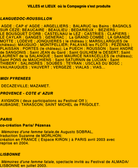 
VILLES et LIEUX  où la Compagnie s'est produite


LANGUEDOC-ROUSSILLON

 AGDE ; CAP d' AGDE ; ARGELLIERS ;  BALARUC les Bains ; BAGNOLS SUR CEZE; BEAUCAIRE ; BEAULIEU ; BEDARIEUX ;  BEZIERS ;              LE BOUSQUET D'ORB ; CASTELNAU le LEZ ; CASTRIES ; CLAPIERS ;    LE CAYLAR ; GANGES ; GENERAC ;  La GRAND COMBE ; LA GRANDE MOTTE ; LODEVE ; JONQUIERES ( le château ); MARSILLARGUES (le château); MAUGUIO ; MONTPELLIER; PALAVAS les FLOTS ; PEZENAS ; PLAISSAN ; PORTES (le château); Le PUECH ; ROUSSON ; Saint ANDRE de SANGONIS ; Saint JEAN du Gard ; Saint GUILHEM le DESERT; Saint LAURENT de la SALANQUE ; Saint MAURICE NAVACELLES (le château); Saint PONS de MAUCHIENS ; Saint SATURNIN de LUCIAN ; Saint THIBERY ; SALINDRES ; SOUBES ; TEYRAN ; USCLAS DU BOSC ; VAILHAUQUES ; VAUVERT ; VERGEZE ; VIALAS ; VIAS...

							
MIDI PYRENEES

 DECAZEVILLE; MAZAMET. 

PROVENCE - COTE d' AZUR

 AVIGNON ( deux participations au Festival Off );
AUBAGNE; TARASCON; SAINT MICHEL de FRIGOLET.


			
PARIS

co-création Paris/ Pézenas 

 Mémoires d'une femme fatale,de Augusto SOBRAL,
traduction Suzanne de MORLHON; 
création en FRANCE ( Espace KIRON ) à PARIS avril 2003 avec
reprise en 2004.


LISBONNE

 Mémoires d'une femme fatale, spectacle invité au Festival de ALMADA/ LISBONNE en juillet 2003.